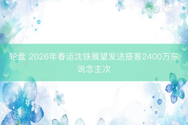 轮盘 2026年春运沈铁展望发送搭客2400万东说念主次