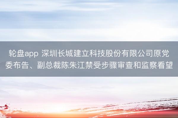 轮盘app 深圳长城建立科技股份有限公司原党委布告、副总裁陈朱江禁受步骤审查和监察看望