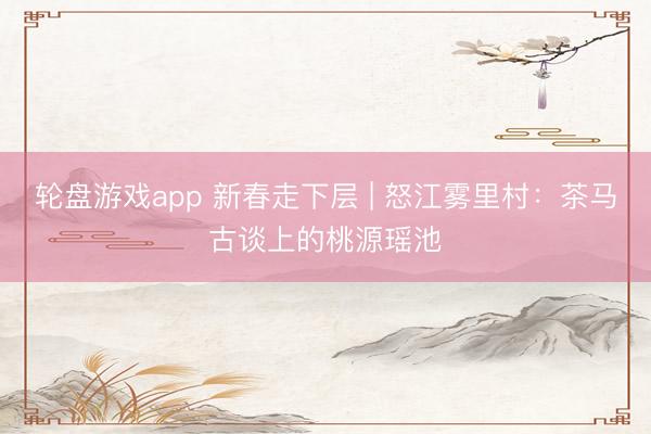 轮盘游戏app 新春走下层 | 怒江雾里村：茶马古谈上的桃源瑶池