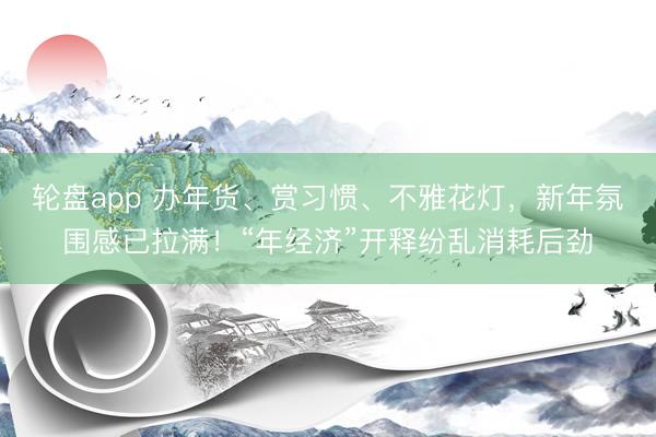 轮盘app 办年货、赏习惯、不雅花灯，新年氛围感已拉满！“年经济”开释纷乱消耗后劲