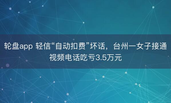 轮盘app 轻信“自动扣费”坏话，台州一女子接通视频电话吃亏3.5万元