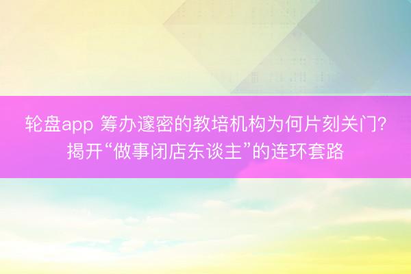 轮盘app 筹办邃密的教培机构为何片刻关门？揭开“做事闭店东谈主”的连环套路
