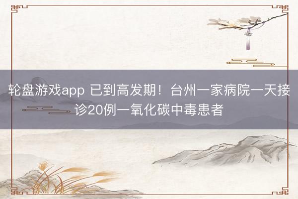 轮盘游戏app 已到高发期！台州一家病院一天接诊20例一氧化碳中毒患者