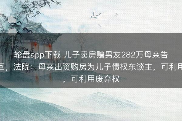 轮盘app下载 儿子卖房赠男友282万母亲告状全追回，法院：母亲出资购房为儿子债权东谈主，可利用废弃权