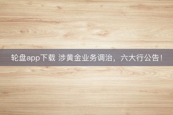 轮盘app下载 涉黄金业务调治，六大行公告！