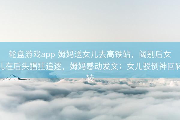 轮盘游戏app 姆妈送女儿去高铁站，阔别后女儿在后头猖狂追逐，姆妈感动发文；女儿驳倒神回转