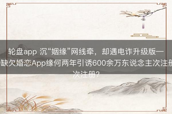 轮盘app 沉“姻缘”网线牵，却遇电诈升级版——缺欠婚恋App缘何两年引诱600余万东说念主次注册？