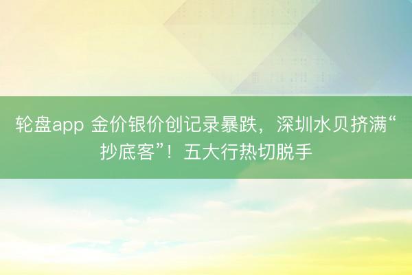 轮盘app 金价银价创记录暴跌，深圳水贝挤满“抄底客”！五大行热切脱手