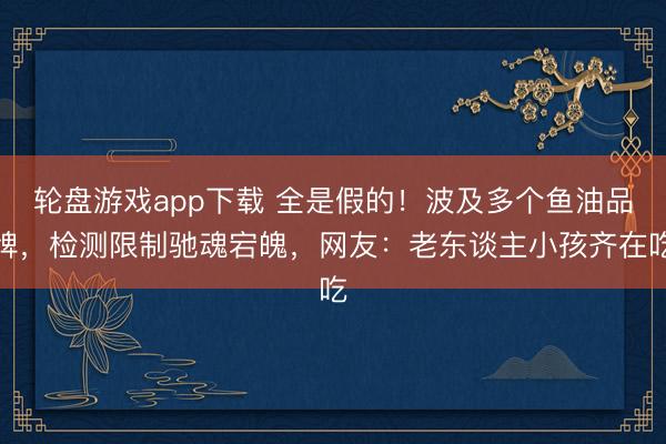 轮盘游戏app下载 全是假的！波及多个鱼油品牌，检测限制驰魂宕魄，网友：老东谈主小孩齐在吃