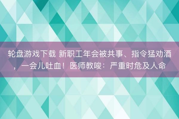 轮盘游戏下载 新职工年会被共事、指令猛劝酒，一会儿吐血！医师教唆：严重时危及人命