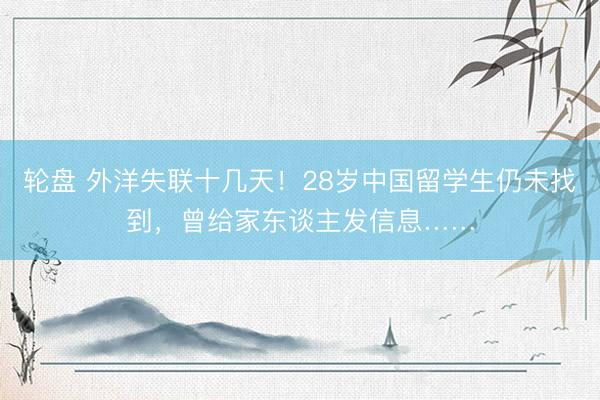 轮盘 外洋失联十几天!28岁中国留学生仍未找到,曾给家东谈主发信息……