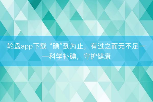 轮盘app下载 “碘”到为止，有过之而无不足——科学补碘，守护健康