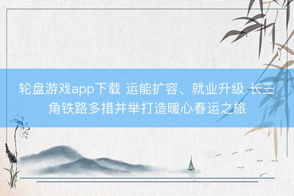 轮盘游戏app下载 运能扩容、就业升级 长三角铁路多措并举打造暖心春运之旅