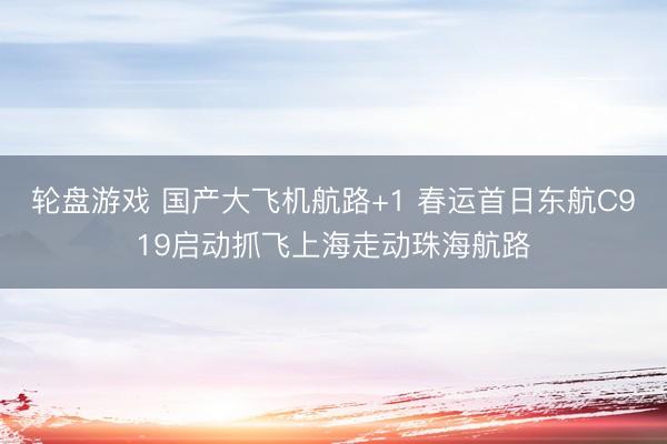 轮盘游戏 国产大飞机航路+1 春运首日东航C919启动抓飞上海走动珠海航路