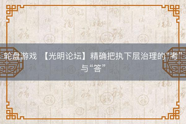 轮盘游戏 【光明论坛】精确把执下层治理的“考”与“答”