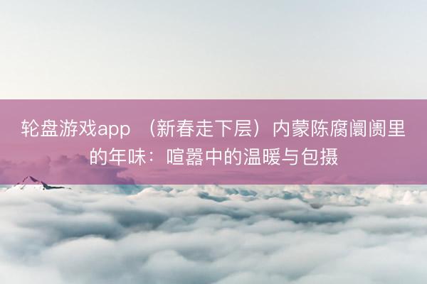轮盘游戏app （新春走下层）内蒙陈腐阛阓里的年味：喧嚣中的温暖与包摄
