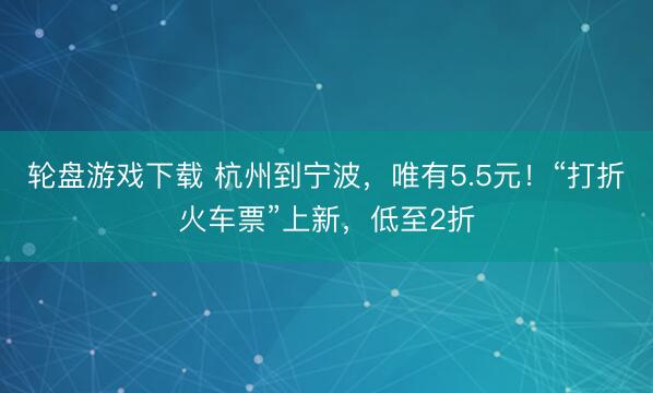 轮盘游戏下载 杭州到宁波，唯有5.5元！“打折火车票”上新，低至2折