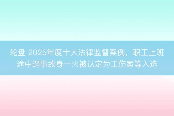 轮盘 2025年度十大法律监督案例，职工上班途中遇事故身一火被认定为工伤案等入选