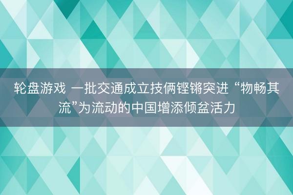 轮盘游戏 一批交通成立技俩铿锵突进 “物畅其流”为流动的中国增添倾盆活力