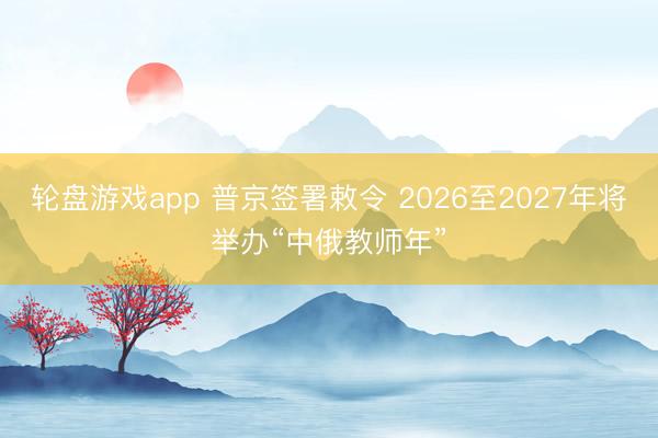轮盘游戏app 普京签署敕令 2026至2027年将举办“中俄教师年”