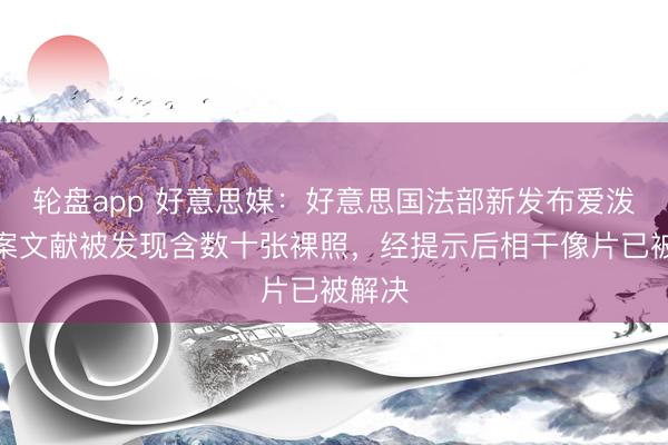 轮盘app 好意思媒:好意思国法部新发布爱泼斯坦案文献被发现含数十张裸照,经提示后相干像片已被解决