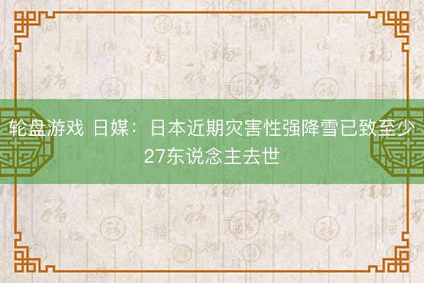 轮盘游戏 日媒：日本近期灾害性强降雪已致至少27东说念主去世