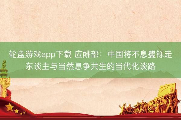 轮盘游戏app下载 应酬部：中国将不息矍铄走东谈主与当然息争共生的当代化谈路