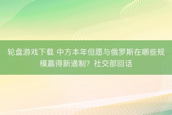 轮盘游戏下载 中方本年但愿与俄罗斯在哪些规模赢得新遏制？社交部回话