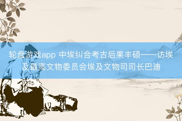 轮盘游戏app 中埃纠合考古后果丰硕——访埃及最高文物委员会埃及文物司司长巴迪