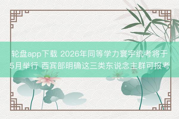 轮盘app下载 2026年同等学力寰宇统考将于5月举行 西宾部明确这三类东说念主群可报考
