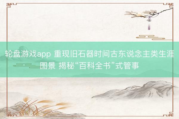 轮盘游戏app 重现旧石器时间古东说念主类生涯图景 揭秘“百科全书”式管事