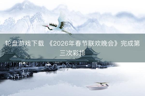 轮盘游戏下载 《2026年春节联欢晚会》完成第三次彩排