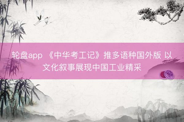 轮盘app 《中华考工记》推多语种国外版 以文化叙事展现中国工业精采
