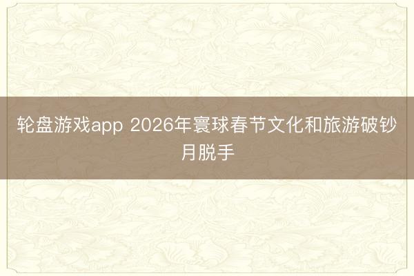 轮盘游戏app 2026年寰球春节文化和旅游破钞月脱手