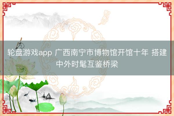 轮盘游戏app 广西南宁市博物馆开馆十年 搭建中外时髦互鉴桥梁