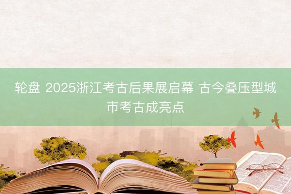 轮盘 2025浙江考古后果展启幕 古今叠压型城市考古成亮点