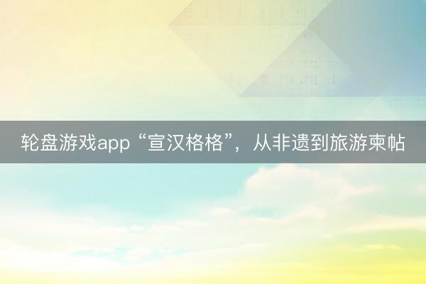 轮盘游戏app “宣汉格格”,从非遗到旅游柬帖