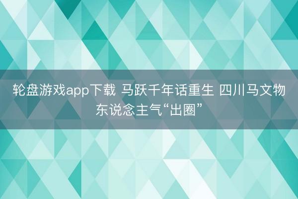 轮盘游戏app下载 马跃千年话重生 四川马文物东说念主气“出圈”