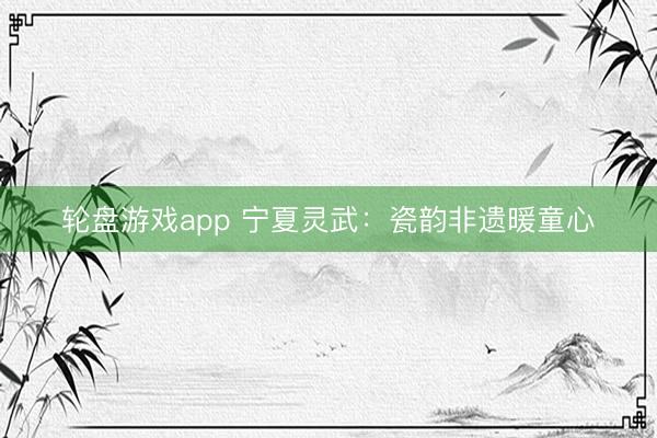 轮盘游戏app 宁夏灵武：瓷韵非遗暖童心