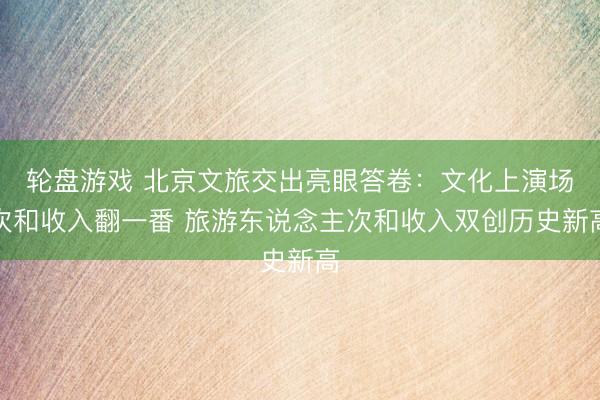 轮盘游戏 北京文旅交出亮眼答卷：文化上演场次和收入翻一番 旅游东说念主次和收入双创历史新高