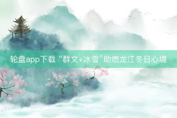 轮盘app下载 “群文+冰雪”助燃龙江冬日心境