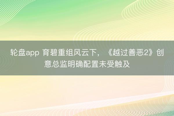 轮盘app 育碧重组风云下，《越过善恶2》创意总监明确配置未受触及
