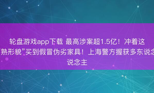 轮盘游戏app下载 最高涉案超1.5亿！冲着这些“熟形貌”买到假冒伪劣家具！上海警方握获多东说念主