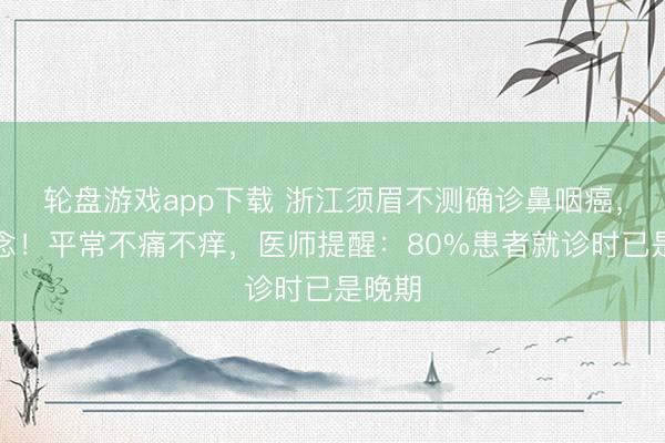 轮盘游戏app下载 浙江须眉不测确诊鼻咽癌，已转念！平常不痛不痒，医师提醒：80%患者就诊时已是晚期