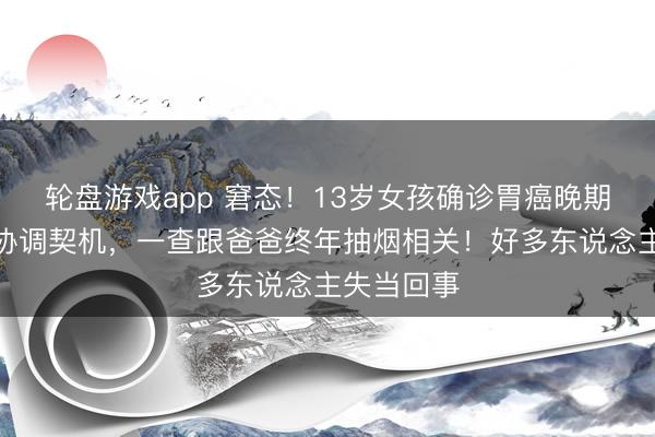 轮盘游戏app 窘态！13岁女孩确诊胃癌晚期，已莫得协调契机，一查跟爸爸终年抽烟相关！好多东说念主失当回事