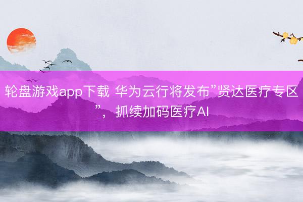 轮盘游戏app下载 华为云行将发布”贤达医疗专区”，抓续加码医疗AI