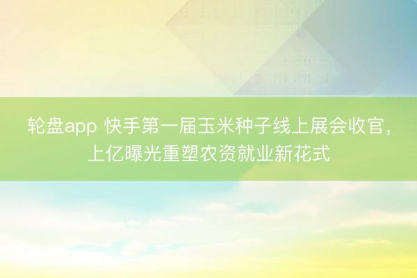 轮盘app 快手第一届玉米种子线上展会收官，上亿曝光重塑农资就业新花式