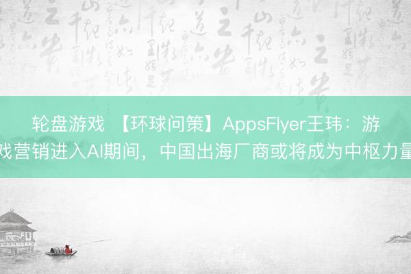 轮盘游戏 【环球问策】AppsFlyer王玮：游戏营销进入AI期间，中国出海厂商或将成为中枢力量