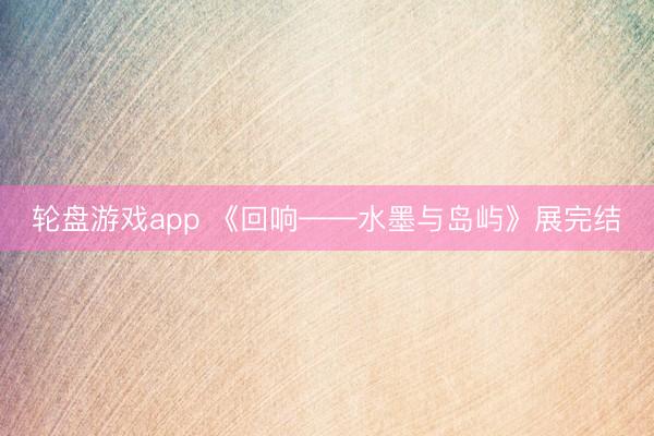 轮盘游戏app 《回响——水墨与岛屿》展完结