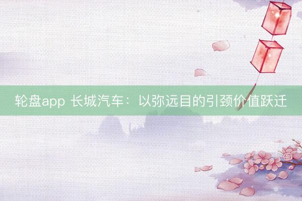 轮盘app 长城汽车：以弥远目的引颈价值跃迁